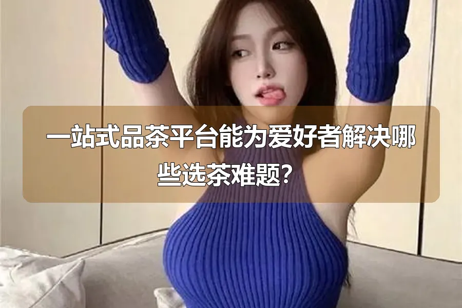 一站式品茶平台能为爱好者解决哪些选茶难题？